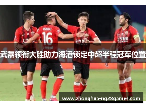武磊领衔大胜助力海港锁定中超半程冠军位置