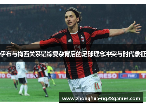 伊布与梅西关系错综复杂背后的足球理念冲突与时代象征