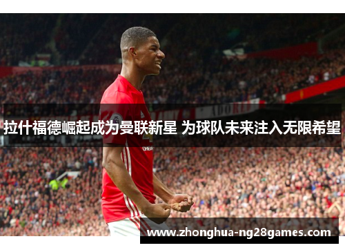拉什福德崛起成为曼联新星 为球队未来注入无限希望
