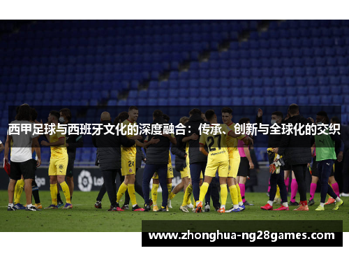 西甲足球与西班牙文化的深度融合：传承、创新与全球化的交织