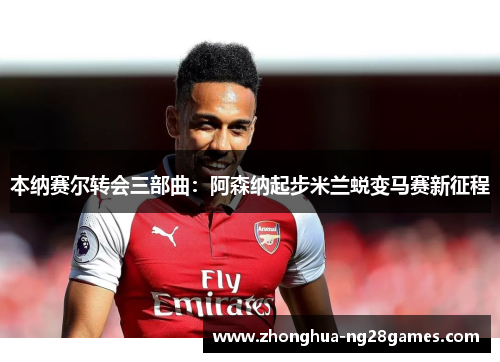 本纳赛尔转会三部曲：阿森纳起步米兰蜕变马赛新征程