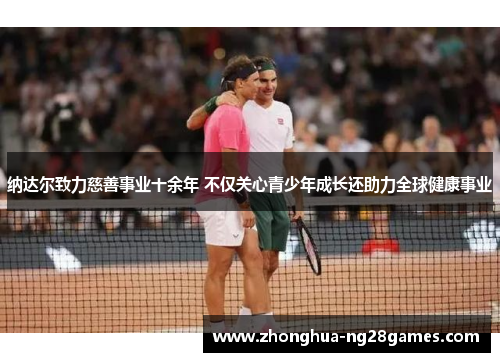 纳达尔致力慈善事业十余年 不仅关心青少年成长还助力全球健康事业 纳达尔致力慈善事业十余年 不仅关心青少年成长还助力全球健康事业