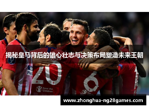 揭秘皇马背后的雄心壮志与决策布局塑造未来王朝