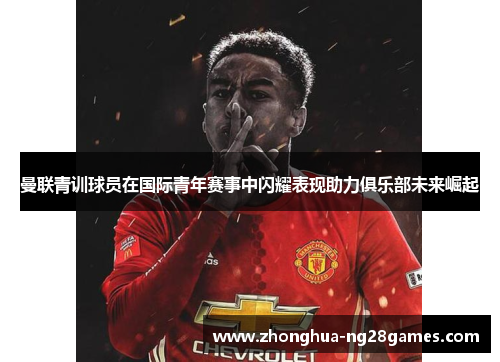 曼联青训球员在国际青年赛事中闪耀表现助力俱乐部未来崛起