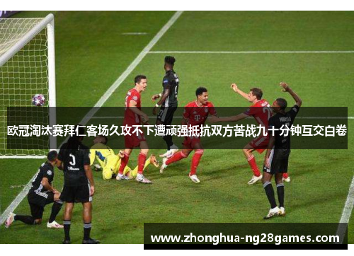 欧冠淘汰赛拜仁客场久攻不下遭顽强抵抗双方苦战九十分钟互交白卷