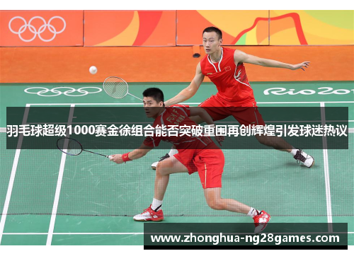 羽毛球超级1000赛金徐组合能否突破重围再创辉煌引发球迷热议