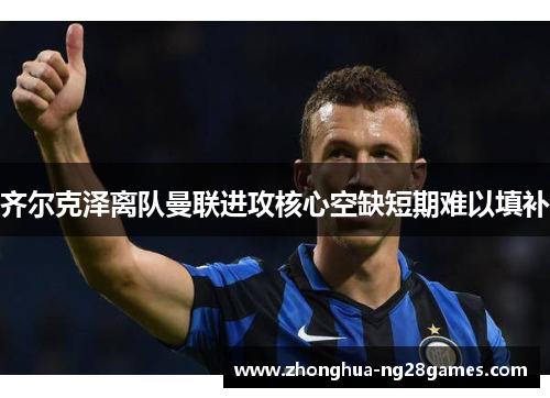 齐尔克泽离队曼联进攻核心空缺短期难以填补 齐尔克泽离队曼联进攻核心空缺短期难以填补