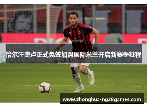恰尔汗奥卢正式免签加盟国际米兰开启新赛季征程 恰尔汗奥卢正式免签加盟国际米兰开启新赛季征程